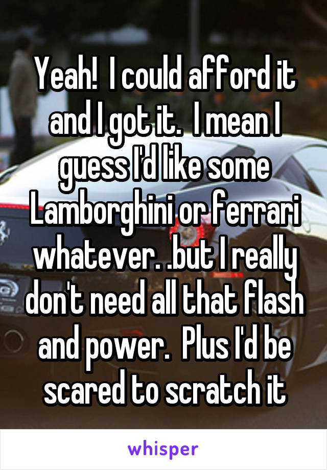 Yeah!  I could afford it and I got it.  I mean I guess I'd like some Lamborghini or ferrari whatever. .but I really don't need all that flash and power.  Plus I'd be scared to scratch it