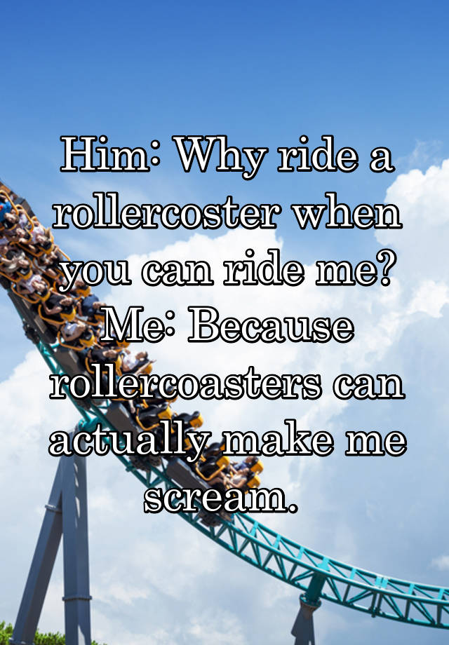 Him: Why ride a rollercoster when you can ride me? Me: Because ...