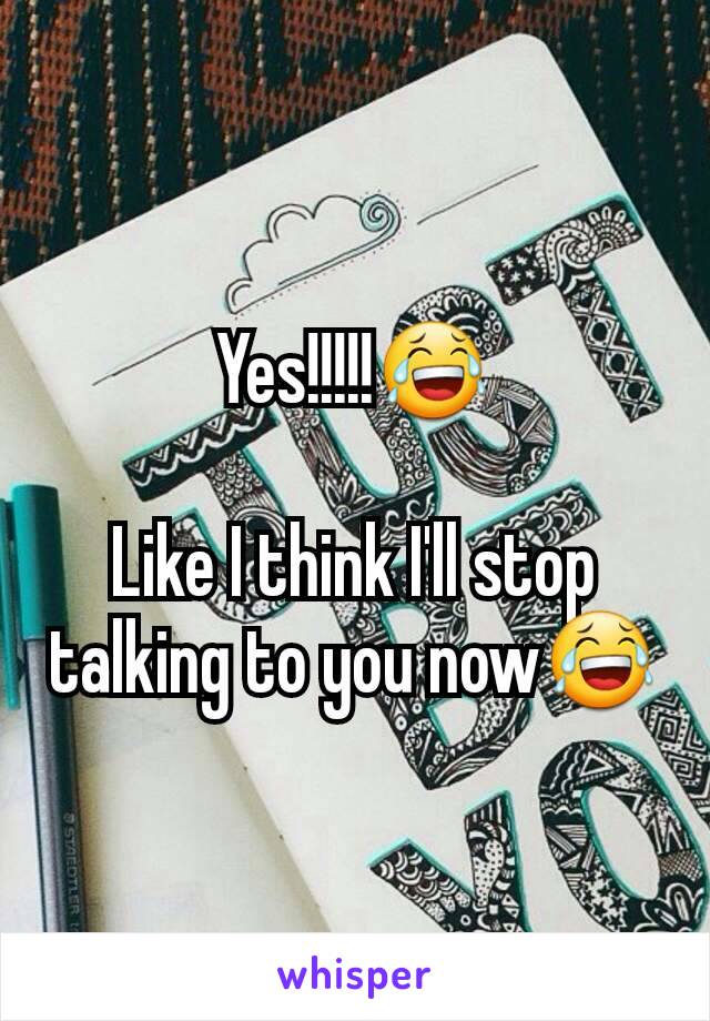 Yes!!!!!😂

Like I think I'll stop talking to you now😂