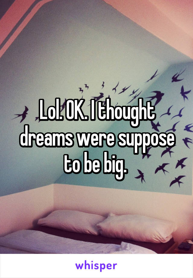 Lol. OK. I thought dreams were suppose to be big. 