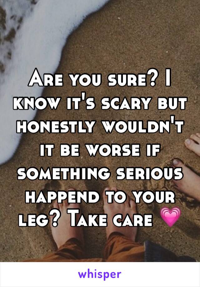 Are you sure? I know it's scary but honestly wouldn't it be worse if something serious happend to your leg? Take care 💗