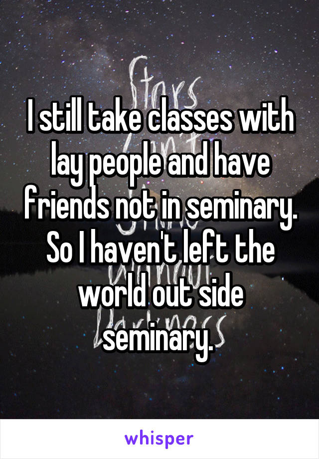 I still take classes with lay people and have friends not in seminary. So I haven't left the world out side seminary. 