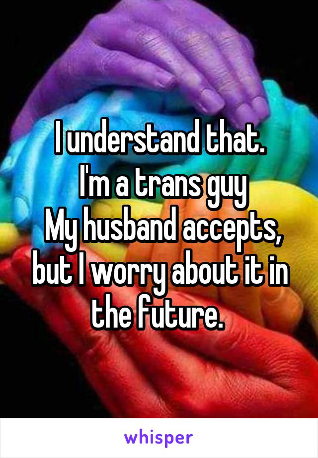 I understand that.
 I'm a trans guy
 My husband accepts, but I worry about it in the future. 