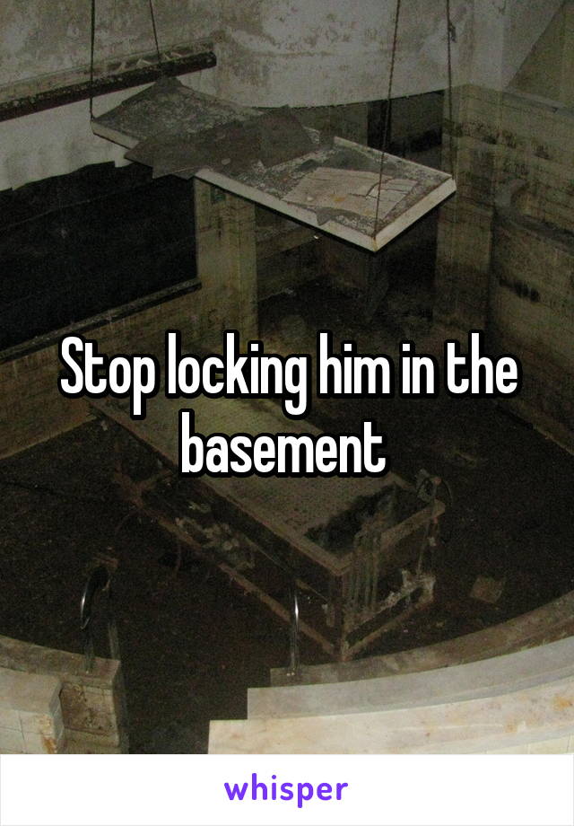 Stop locking him in the basement 
