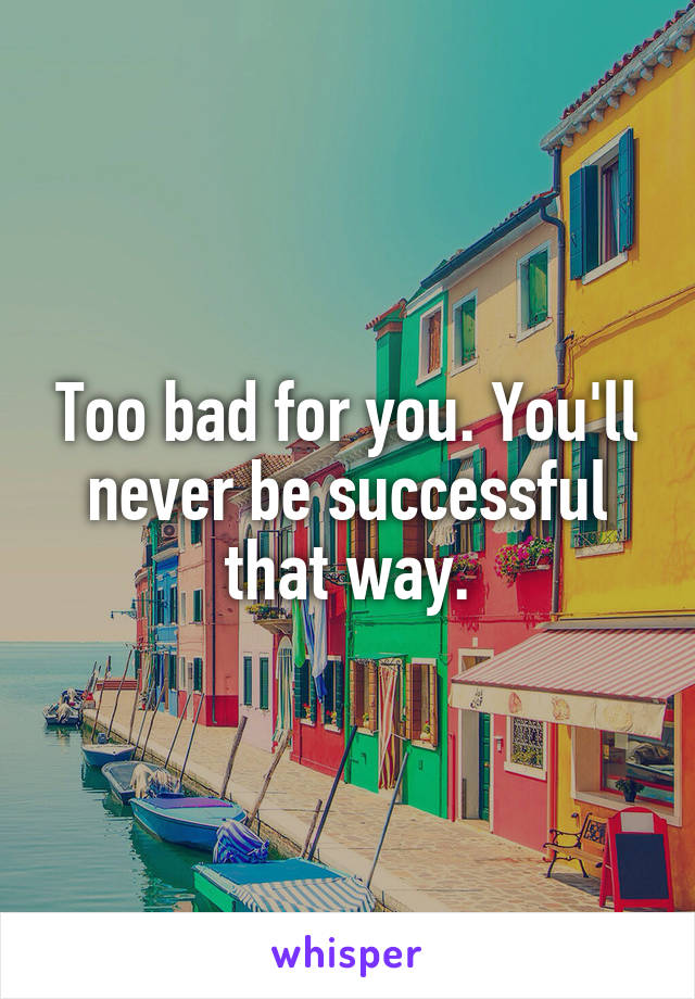 Too bad for you. You'll never be successful that way.