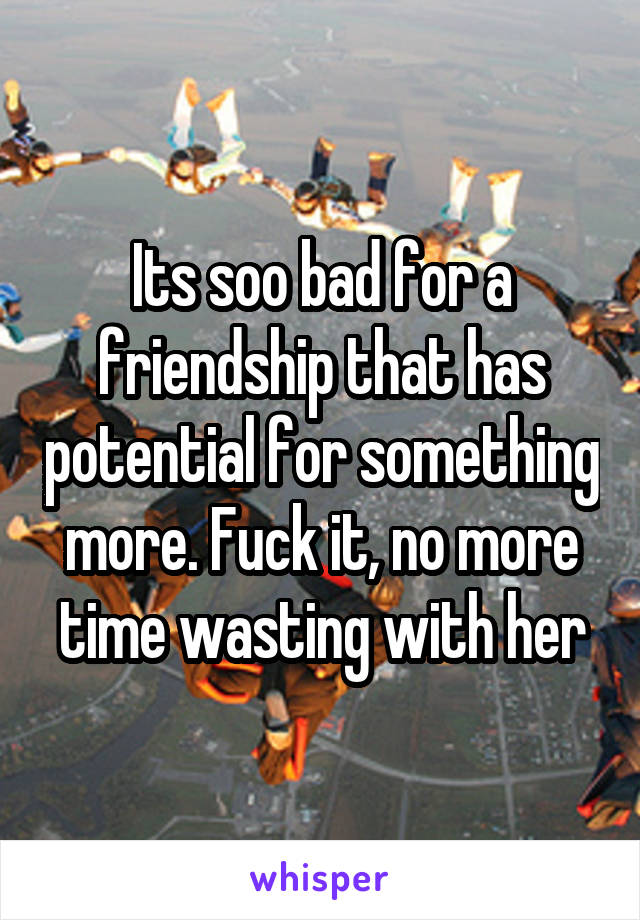 Its soo bad for a friendship that has potential for something more. Fuck it, no more time wasting with her