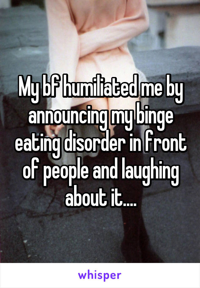 My bf humiliated me by announcing my binge eating disorder in front of people and laughing about it....