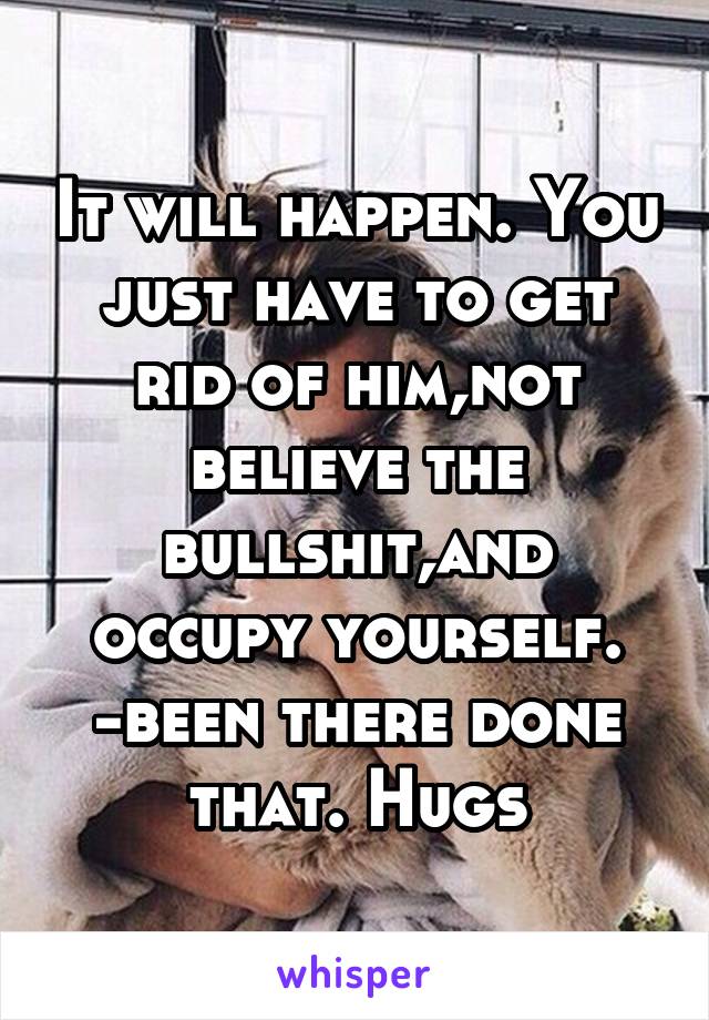 It will happen. You just have to get rid of him,not believe the bullshit,and occupy yourself. -been there done that. Hugs