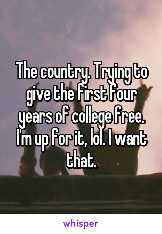 The country. Trying to give the first four years of college free. I'm up for it, lol. I want that.