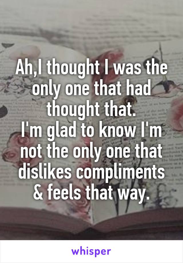 Ah,I thought I was the only one that had thought that.
I'm glad to know I'm not the only one that dislikes compliments & feels that way.