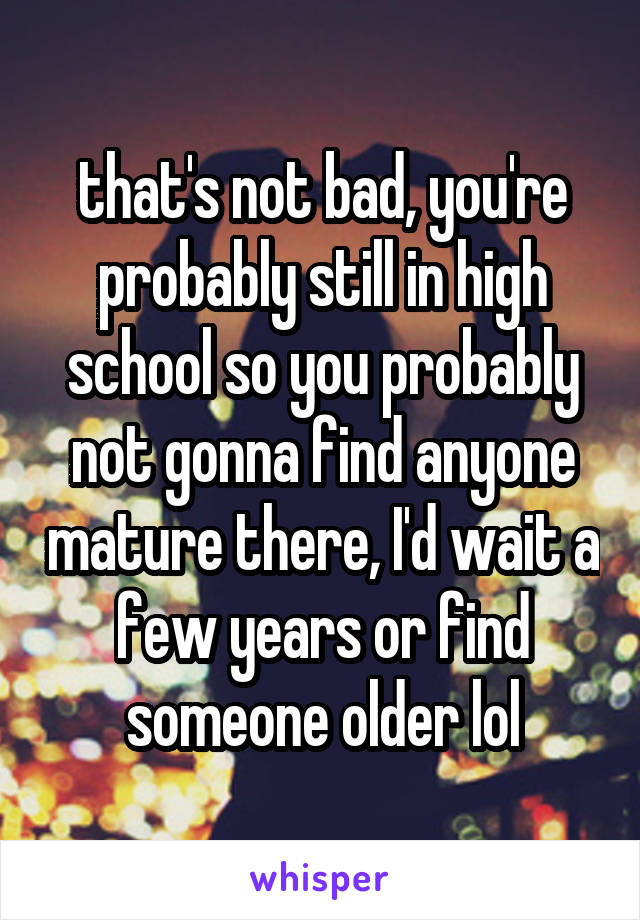 that's not bad, you're probably still in high school so you probably not gonna find anyone mature there, I'd wait a few years or find someone older lol