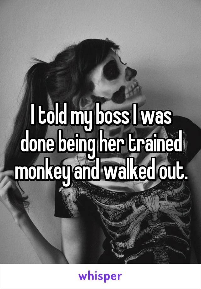 I told my boss I was done being her trained monkey and walked out.