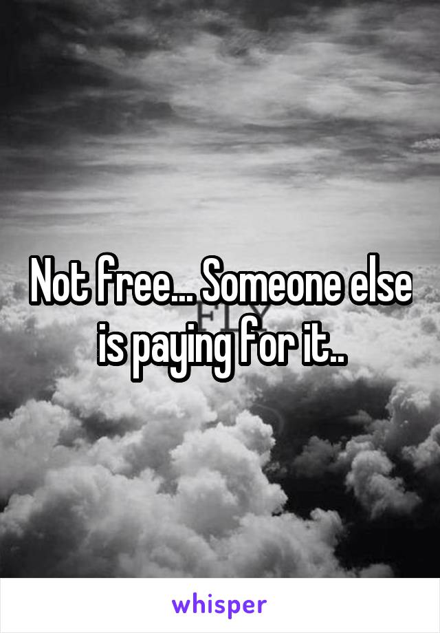 Not free... Someone else is paying for it..