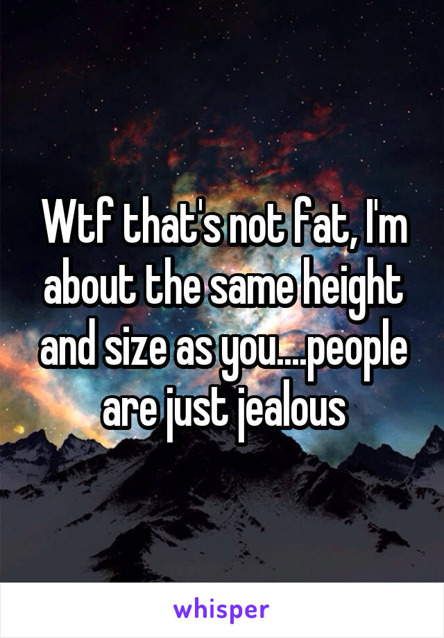 Wtf that's not fat, I'm about the same height and size as you....people are just jealous