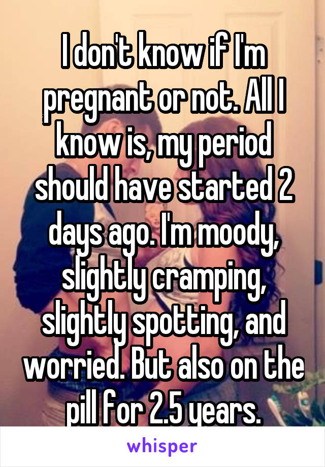 I don't know if I'm pregnant or not. All I know is, my period should have started 2 days ago. I'm moody, slightly cramping, slightly spotting, and worried. But also on the pill for 2.5 years.