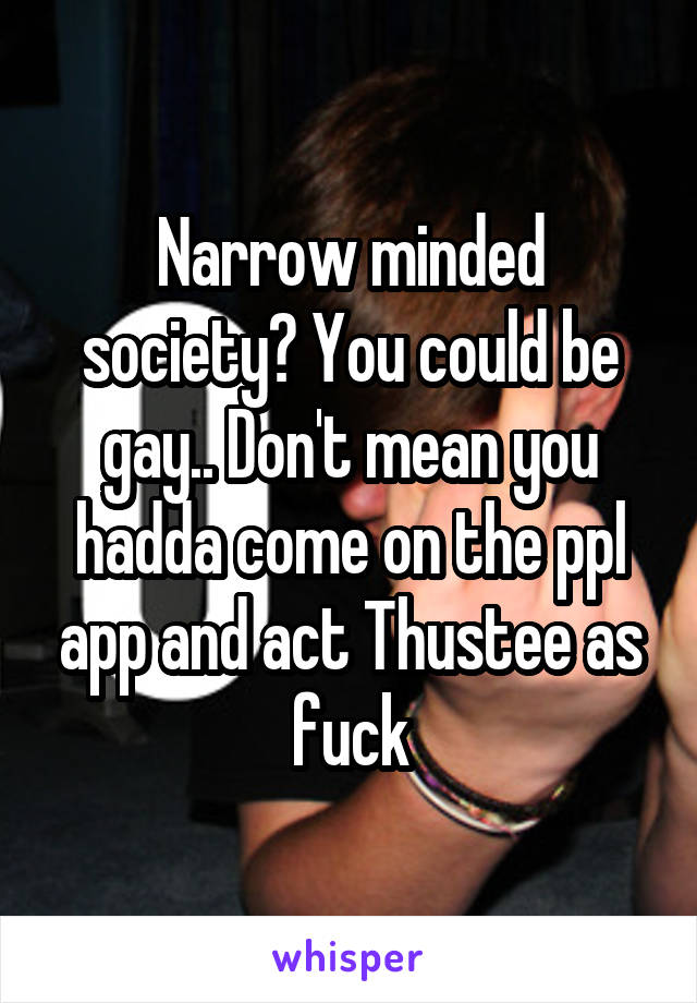 Narrow minded society? You could be gay.. Don't mean you hadda come on the ppl app and act Thustee as fuck