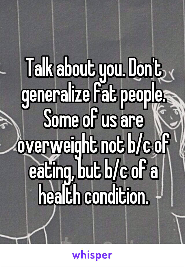 Talk about you. Don't generalize fat people. Some of us are overweight not b/c of eating, but b/c of a health condition.