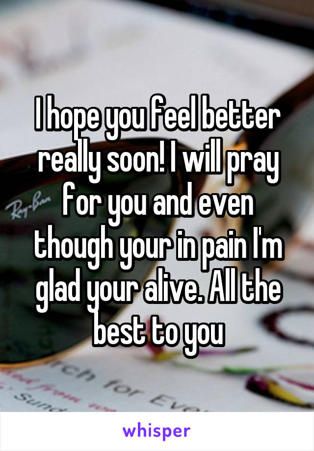 I hope you feel better really soon! I will pray for you and even though your in pain I'm glad your alive. All the best to you