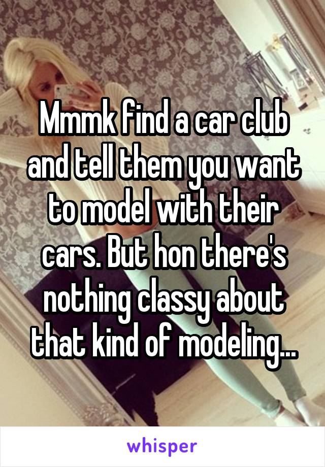 Mmmk find a car club and tell them you want to model with their cars. But hon there's nothing classy about that kind of modeling...