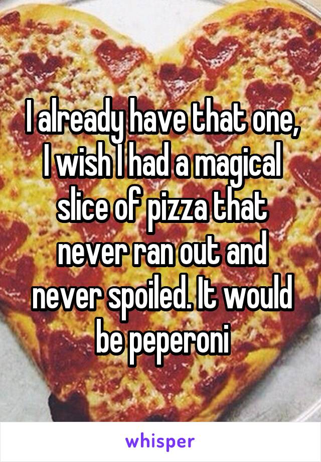 I already have that one, I wish I had a magical slice of pizza that never ran out and never spoiled. It would be peperoni