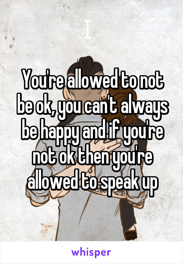 You're allowed to not be ok, you can't always be happy and if you're not ok then you're allowed to speak up