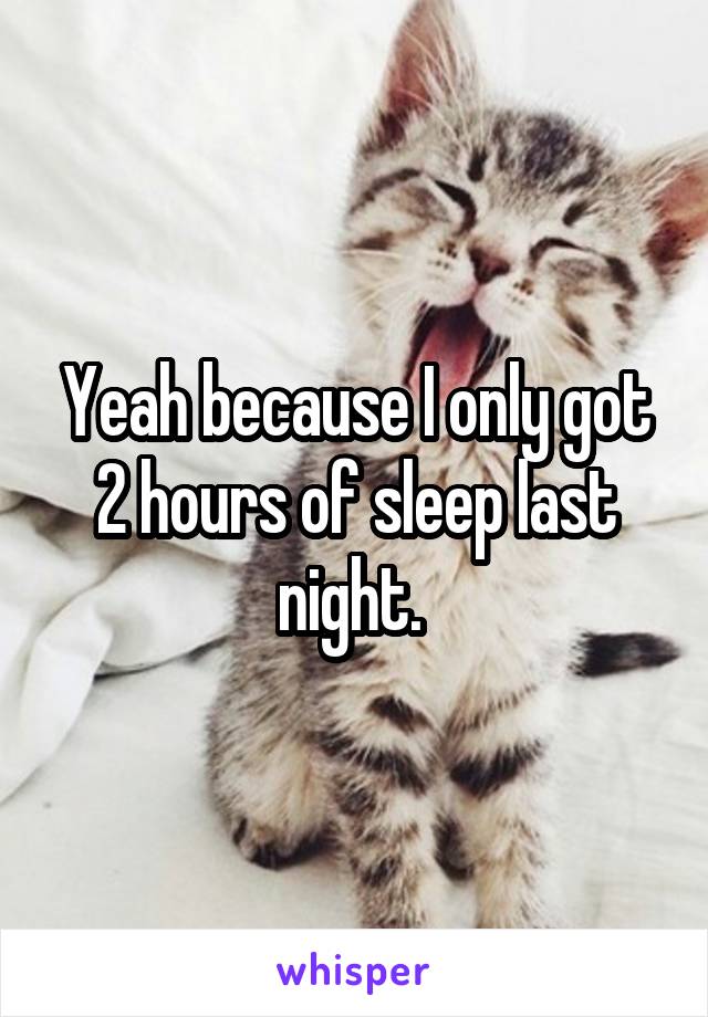 Yeah because I only got 2 hours of sleep last night. 