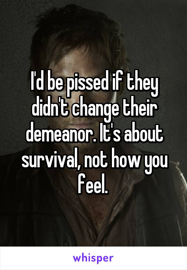 I'd be pissed if they didn't change their demeanor. It's about survival, not how you feel. 