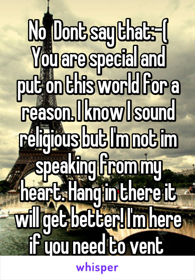 No  Dont say that:-(
You are special and put on this world for a reason. I know I sound religious but I'm not im speaking from my heart. Hang in there it will get better! I'm here if you need to vent 