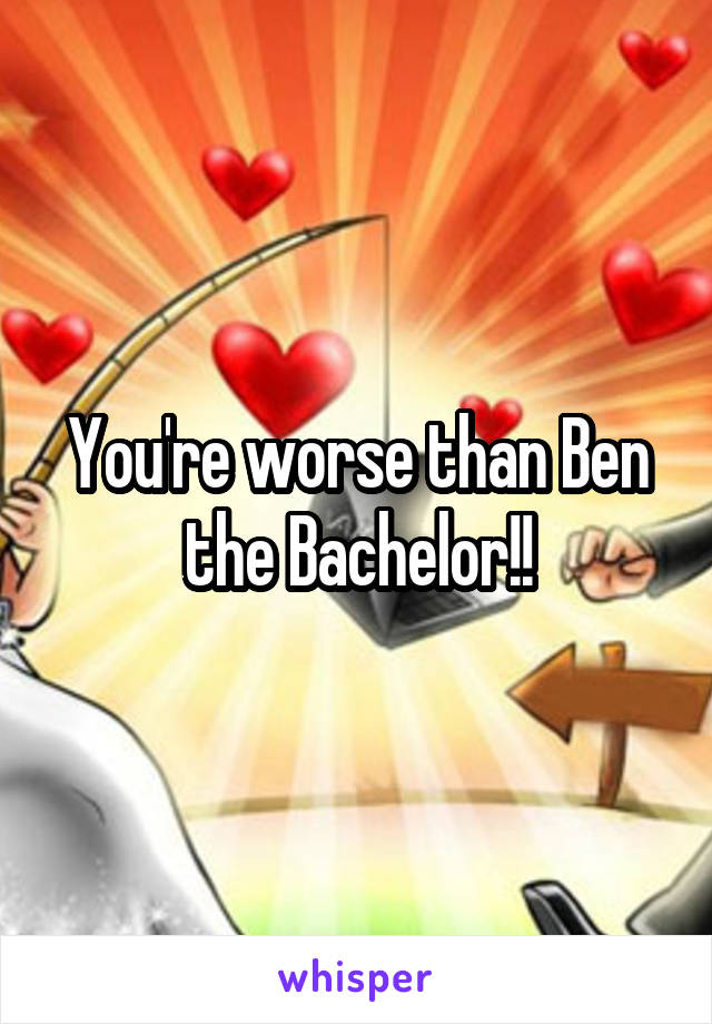 You're worse than Ben the Bachelor!!