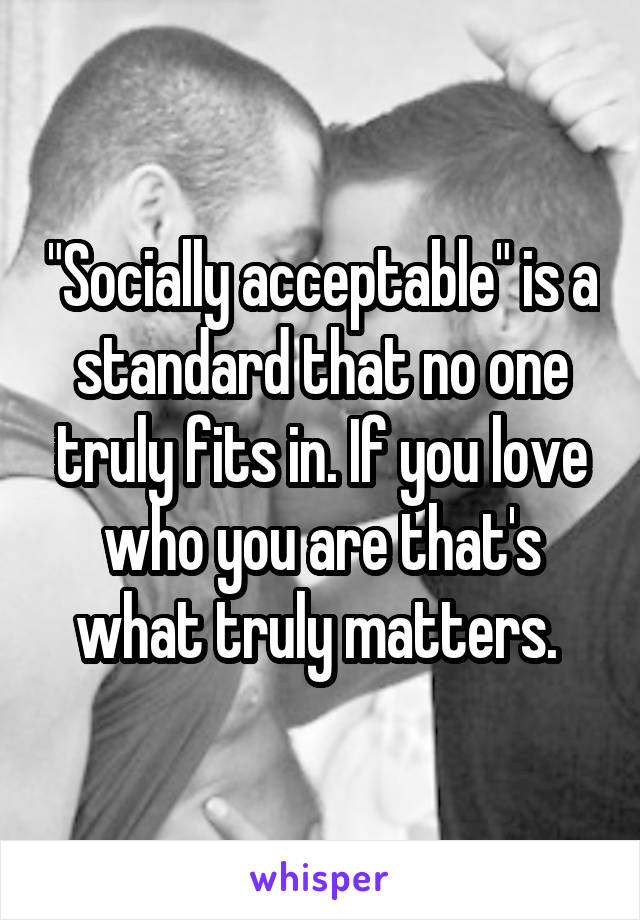 "Socially acceptable" is a standard that no one truly fits in. If you love who you are that's what truly matters. 