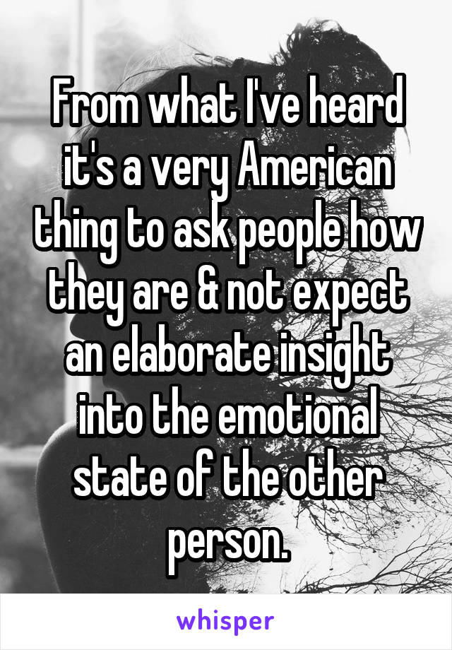 From what I've heard it's a very American thing to ask people how they are & not expect an elaborate insight into the emotional state of the other person.