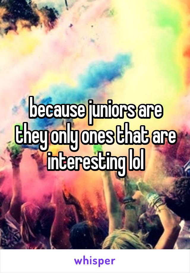 because juniors are they only ones that are interesting lol