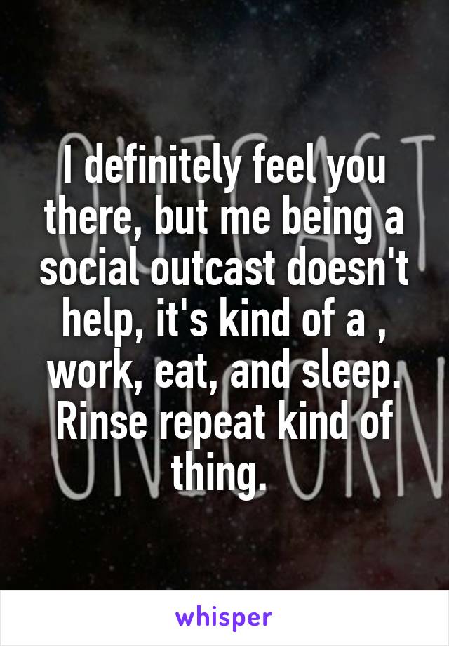 I definitely feel you there, but me being a social outcast doesn't help, it's kind of a , work, eat, and sleep. Rinse repeat kind of thing. 