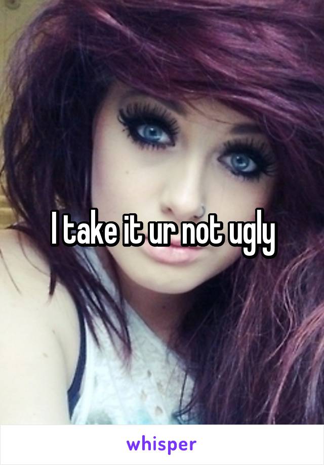 I take it ur not ugly
