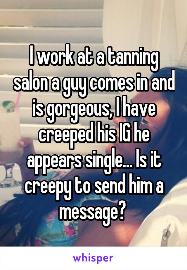I work at a tanning salon a guy comes in and is gorgeous, I have creeped his IG he appears single... Is it creepy to send him a message? 