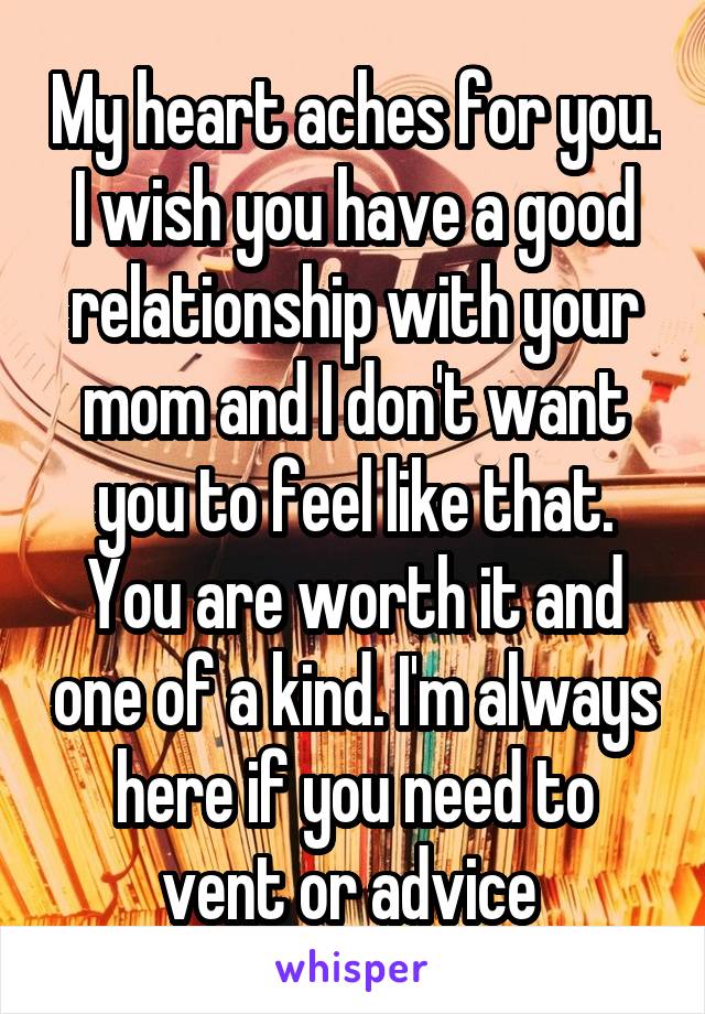 My heart aches for you. I wish you have a good relationship with your mom and I don't want you to feel like that. You are worth it and one of a kind. I'm always here if you need to vent or advice 