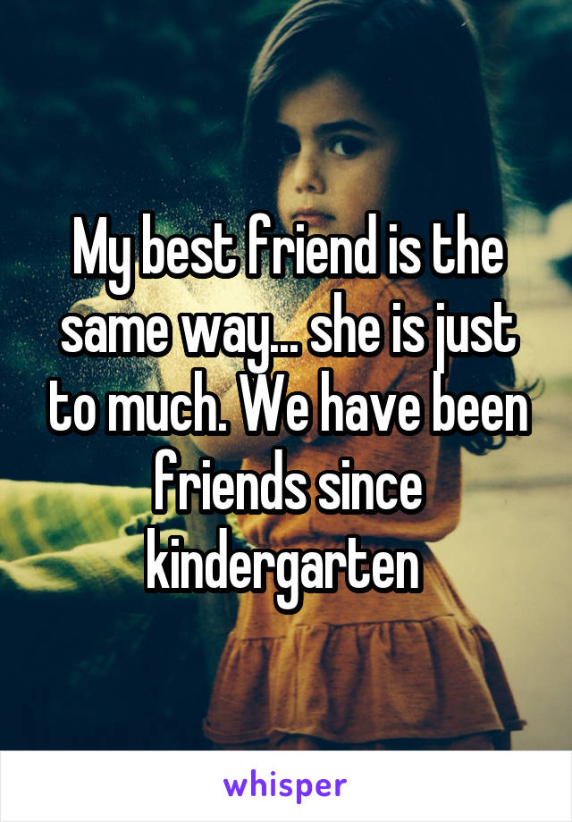 My best friend is the same way... she is just to much. We have been friends since kindergarten 