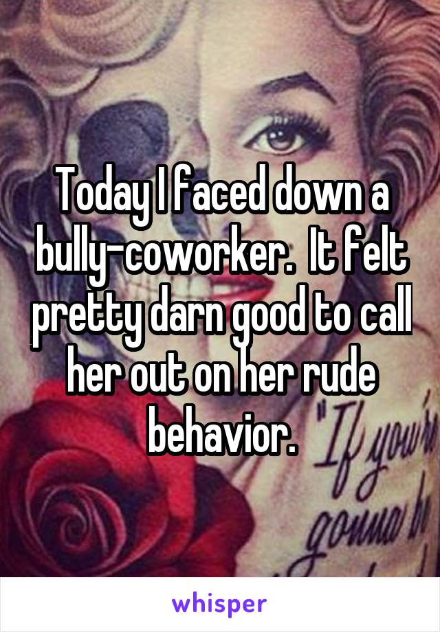 Today I faced down a bully-coworker.  It felt pretty darn good to call her out on her rude behavior.