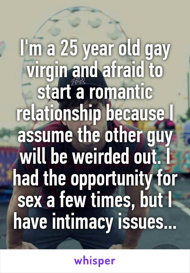 I'm a 25 year old gay virgin and afraid to start a romantic relationship because I assume the other guy will be weirded out. I had the opportunity for sex a few times, but I have intimacy issues...