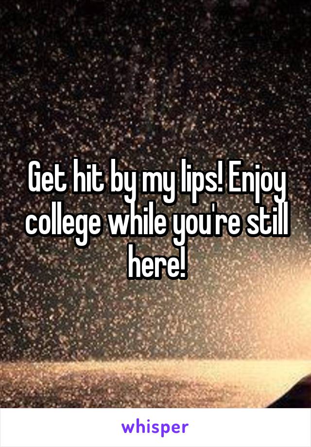 Get hit by my lips! Enjoy college while you're still here!