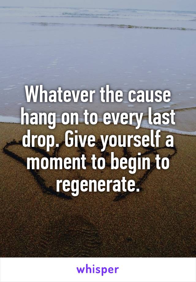 Whatever the cause hang on to every last drop. Give yourself a moment to begin to regenerate.