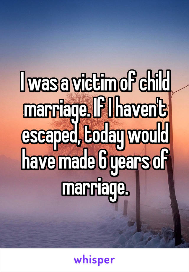 I was a victim of child marriage. If I haven't escaped, today would have made 6 years of marriage.