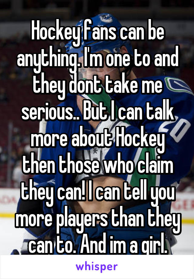 Hockey fans can be anything. I'm one to and they dont take me serious.. But I can talk more about Hockey then those who claim they can! I can tell you more players than they can to. And im a girl.