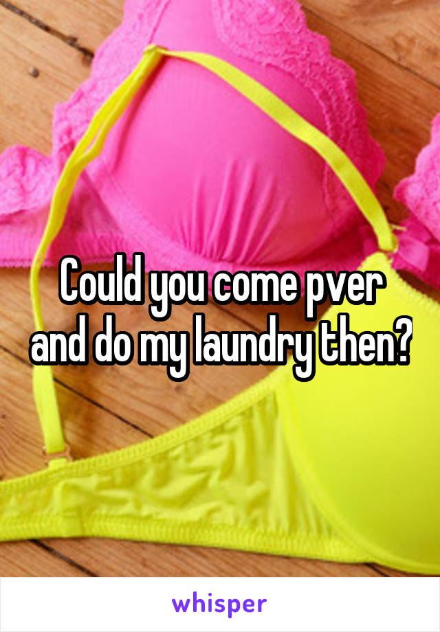 Could you come pver and do my laundry then?