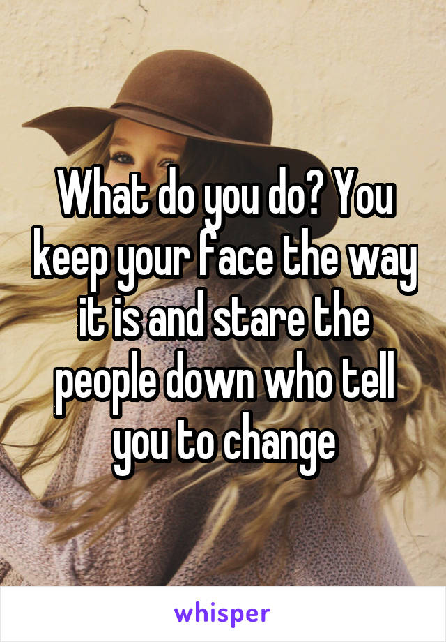 What do you do? You keep your face the way it is and stare the people down who tell you to change