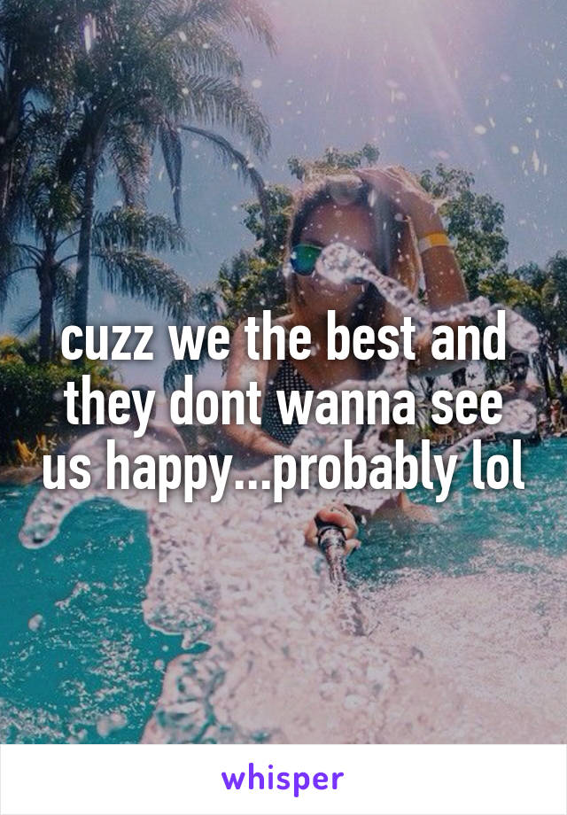 cuzz we the best and they dont wanna see us happy...probably lol