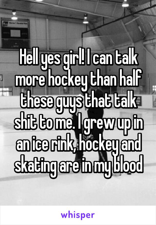Hell yes girl! I can talk more hockey than half these guys that talk shit to me. I grew up in an ice rink, hockey and skating are in my blood