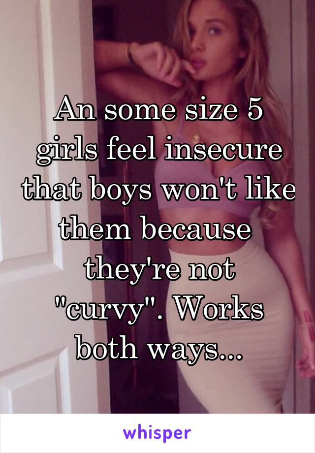An some size 5 girls feel insecure that boys won't like them because 
they're not "curvy". Works both ways...