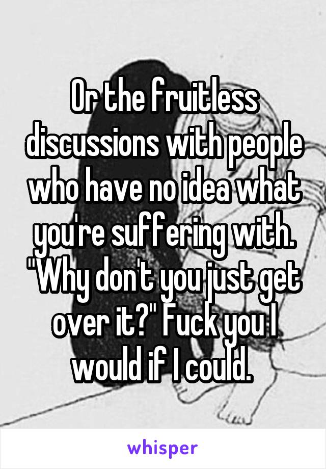 Or the fruitless discussions with people who have no idea what you're suffering with. "Why don't you just get over it?" Fuck you I would if I could. 