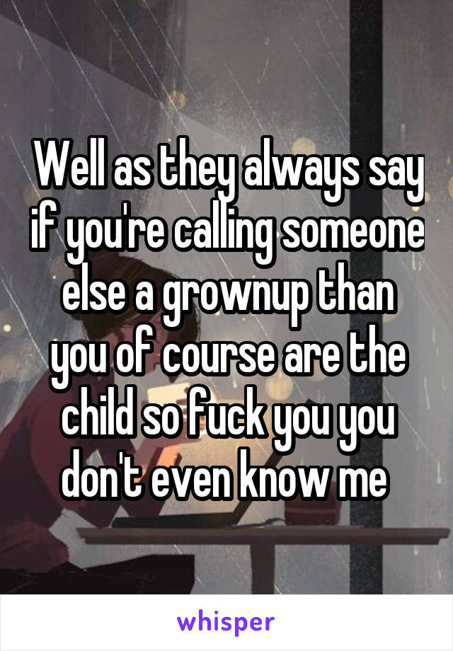 Well as they always say if you're calling someone else a grownup than you of course are the child so fuck you you don't even know me 